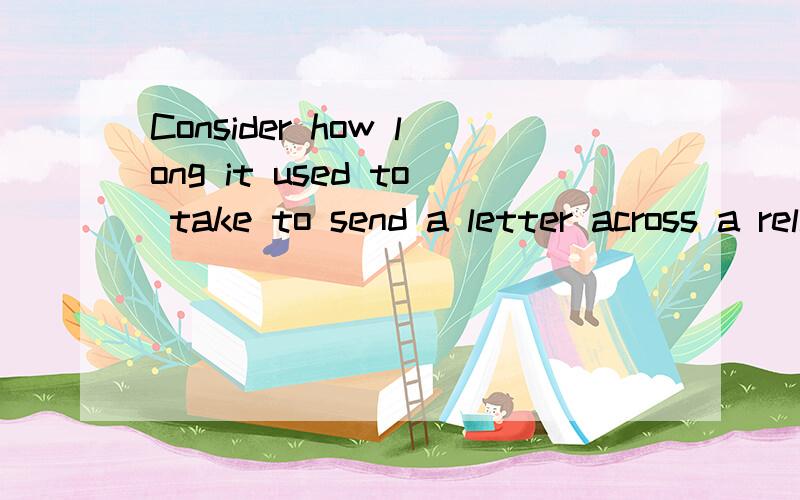 Consider how long it used to take to send a letter across a relatively short distance.consider是祈使句?how long引导的什么从句 use to do的用法吧 就是使用的意思吧