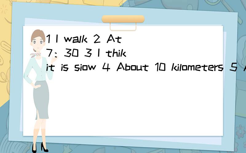 1 I walk 2 At 7：30 3 I thik it is siow 4 About 10 kilometers 5 About 20 minutes 6 every day