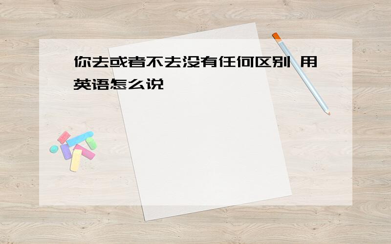 你去或者不去没有任何区别 用英语怎么说