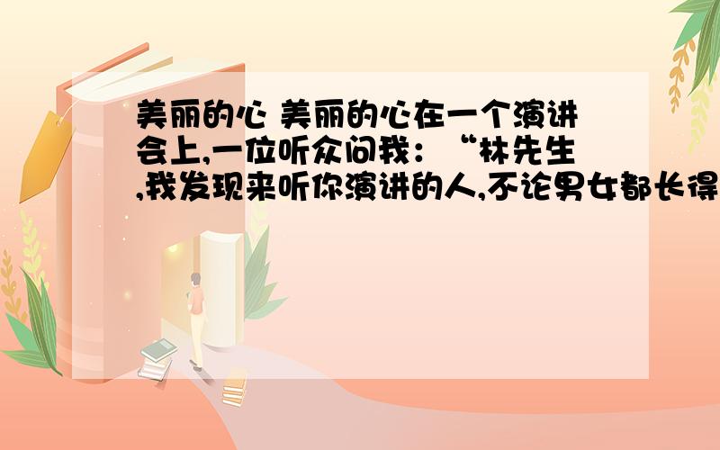 美丽的心 美丽的心在一个演讲会上,一位听众问我：“林先生,我发现来听你演讲的人,不论男女都长得很美丽.我想请问你,是美丽的人特别喜欢读你的书呢,还是读了你的书会变得美丽?”由于