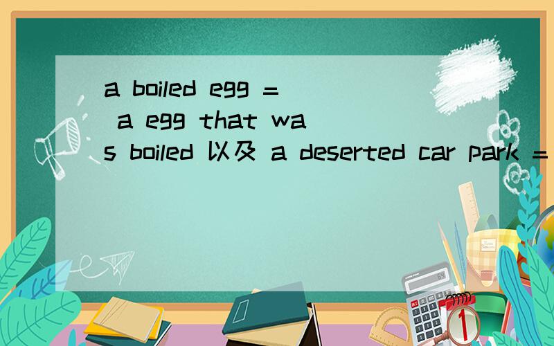 a boiled egg = a egg that was boiled 以及 a deserted car park = a car park that has been deserted请问 为什么下面一句要用现在完成时 而上面的只用过去时呢?2、过去分词的的完成式和被动式分别是什么呢? 谢谢!