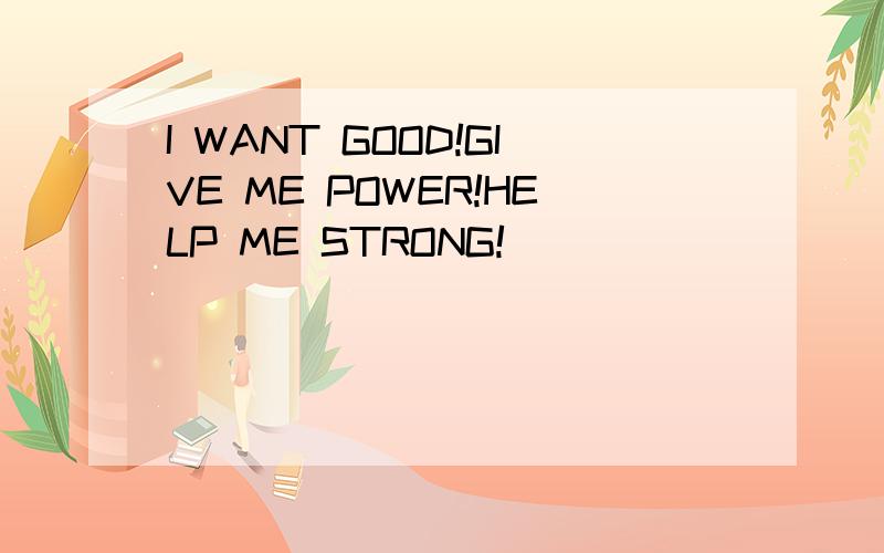 I WANT GOOD!GIVE ME POWER!HELP ME STRONG!