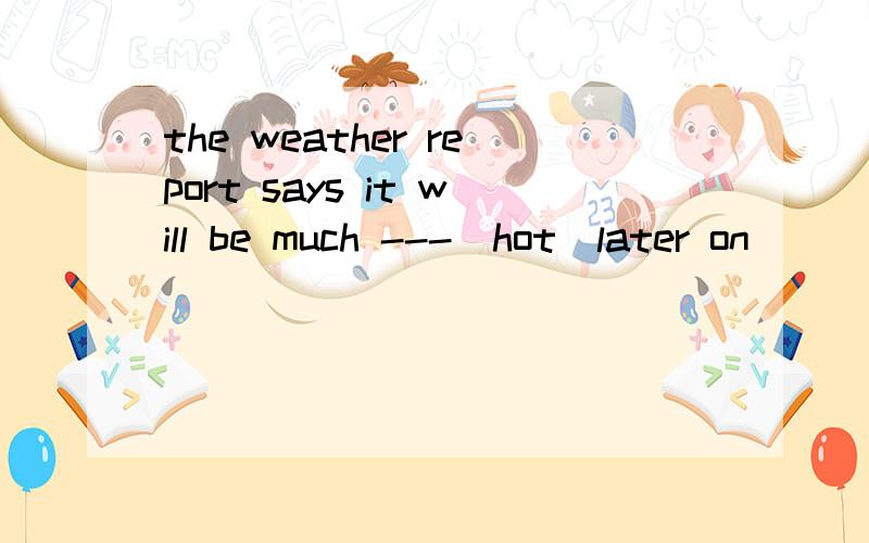 the weather report says it will be much ---[hot]later on