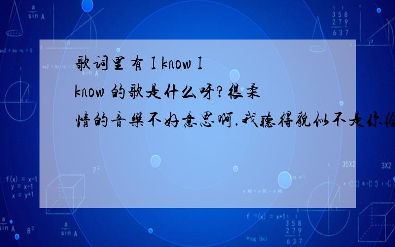 歌词里有 I know I know 的歌是什么呀?很柔情的音乐不好意思啊.我听得貌似不是你给我找的这首歌 我不知道上哪去听 能否发下网址呀