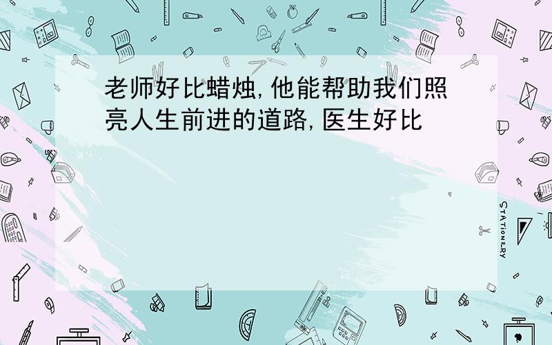 老师好比蜡烛,他能帮助我们照亮人生前进的道路,医生好比