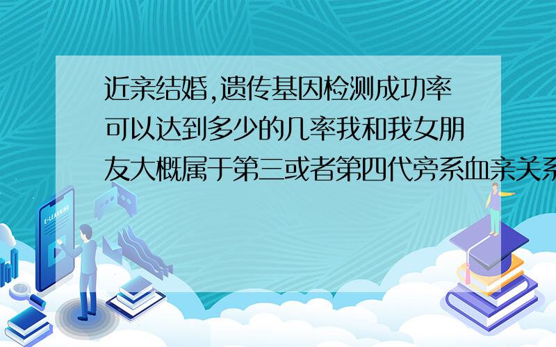 近亲结婚,遗传基因检测成功率可以达到多少的几率我和我女朋友大概属于第三或者第四代旁系血亲关系,现在老人都不在了,到底是第几代已经无从查起了,大概情况是我姥姥和她爷爷那边有血