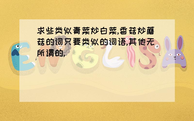 求些类似青菜炒白菜,香菇炒蘑菇的词只要类似的词语,其他无所谓的,