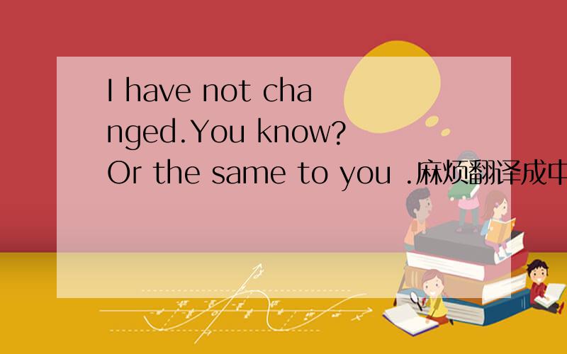 I have not changed.You know?Or the same to you .麻烦翻译成中文