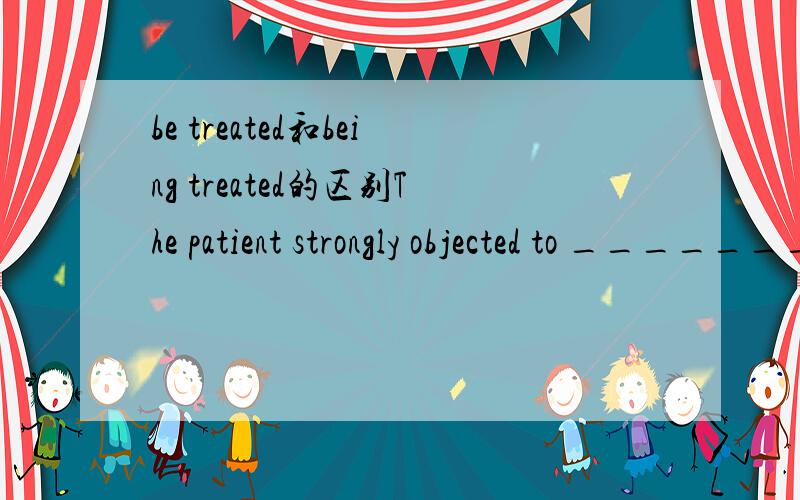 be treated和being treated的区别The patient strongly objected to _______ like this.我填be treated正确是being treated能讲讲为什么吗,我写的那个不也是表一个时间点和被动吗在这有什么区别这俩可这怎么回事The f