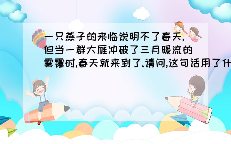 一只燕子的来临说明不了春天,但当一群大雁冲破了三月暖流的雾霭时,春天就来到了.请问,这句话用了什么修辞手法?