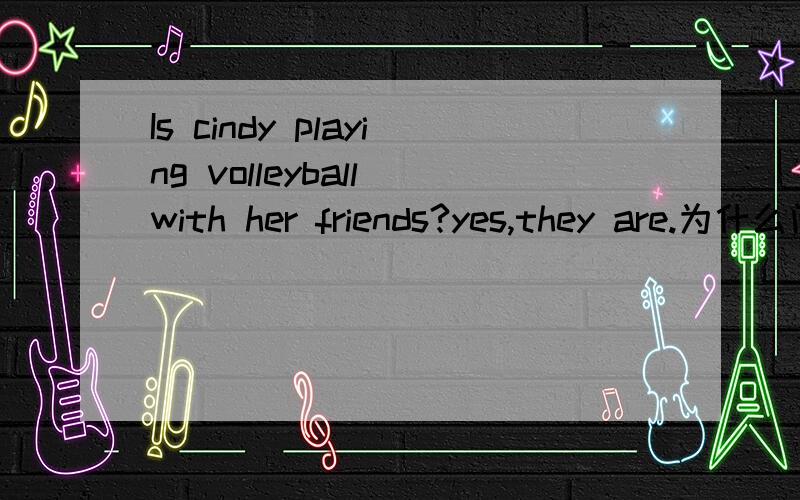 Is cindy playing volleyball with her friends?yes,they are.为什么问的时候用is,回答的时候是are,而不是“yes,she is.Are cindy and her friends playing volleyball 可以么?