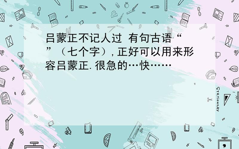 吕蒙正不记人过 有句古语“ ”（七个字）,正好可以用来形容吕蒙正.很急的…快……