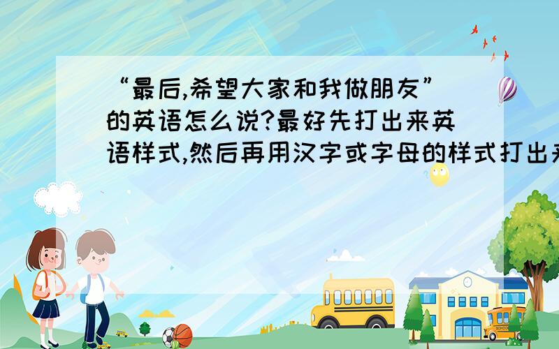 “最后,希望大家和我做朋友”的英语怎么说?最好先打出来英语样式,然后再用汉字或字母的样式打出来读法.