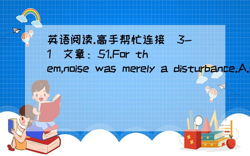 英语阅读.高手帮忙连接（3-1）文章：51.For them,noise was merely a disturbance.A.only B.only … and nothing else C.not D.not only52.…that roar day and night up to 90 or 100 decibels.A.as loud as B.louder than C.higher than D.go up53.I