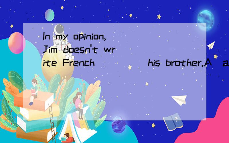 In my opinion,Jim doesn't write French_____his brother.A)as clear as B)so clear as C)more clearly as D)as clearly as