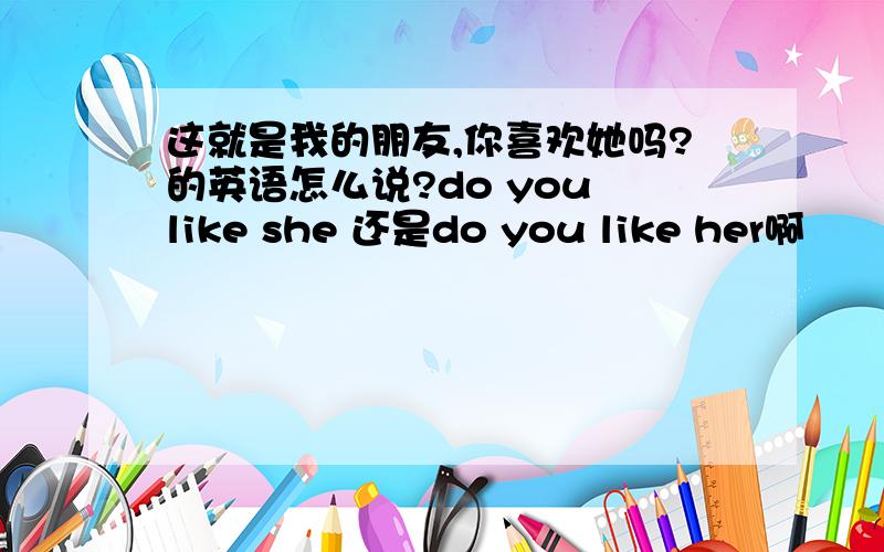 这就是我的朋友,你喜欢她吗?的英语怎么说?do you like she 还是do you like her啊