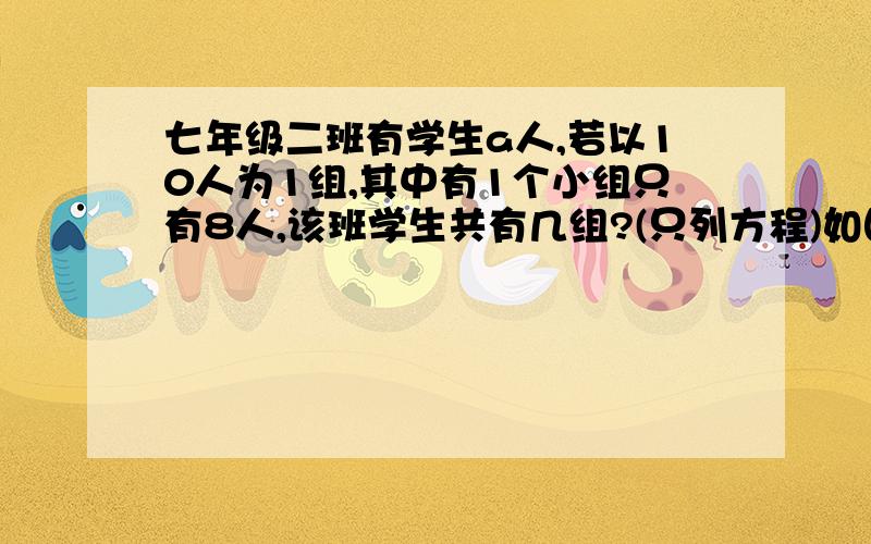 七年级二班有学生a人,若以10人为1组,其中有1个小组只有8人,该班学生共有几组?(只列方程)如图所示（求详细过程或视屏解答,另谢!）