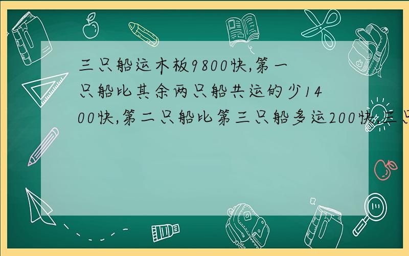 三只船运木板9800快,第一只船比其余两只船共运的少1400快,第二只船比第三只船多运200快,三只船各运木板