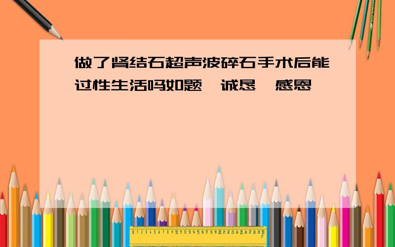 做了肾结石超声波碎石手术后能过性生活吗如题,诚恳,感恩