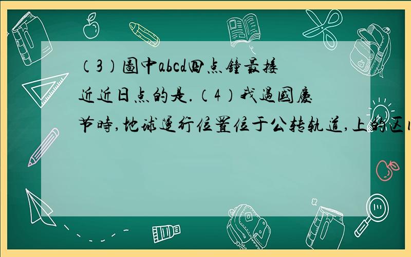 （3）图中abcd四点钟最接近近日点的是.（4）我过国庆节时,地球运行位置位于公转轨道,上的区间（3）图中abcd四点钟最接近近日点的是.（4）我过国庆节时,地球运行位置位于公转轨道,上的区