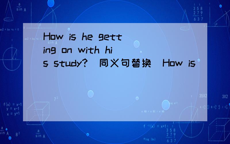 How is he getting on with his study?（同义句替换）How is ___ ___ getting on?