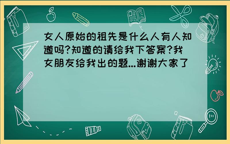 女人原始的祖先是什么人有人知道吗?知道的请给我下答案?我女朋友给我出的题...谢谢大家了