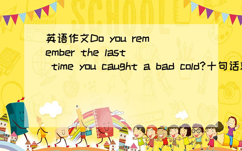 英语作文Do you remember the last time you caught a bad cold?十句话就好如题