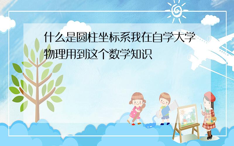 什么是圆柱坐标系我在自学大学物理用到这个数学知识