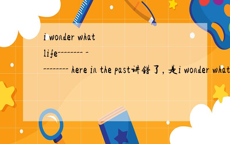 i wonder what life-------- --------- here in the past讲错了，是i wonder what life-------- --------- in the past讲错了，是i wonder what life-------- --------- in the past讲错了，是i wonder what life-------- --------- in the past讲错