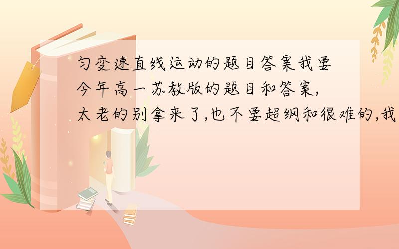 匀变速直线运动的题目答案我要今年高一苏教版的题目和答案,太老的别拿来了,也不要超纲和很难的,我这拿来是用来应付的!