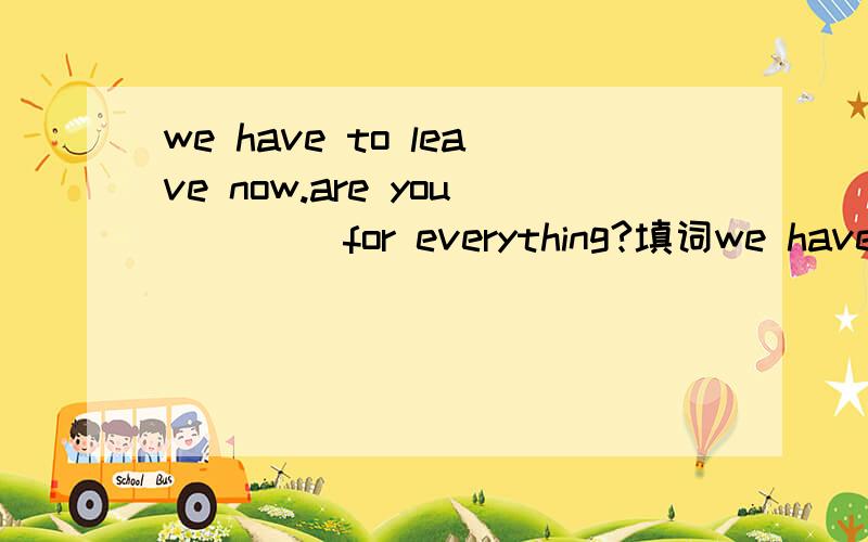 we have to leave now.are you（　　） for everything?填词we have to leave now.are you（　　） for everything？填词