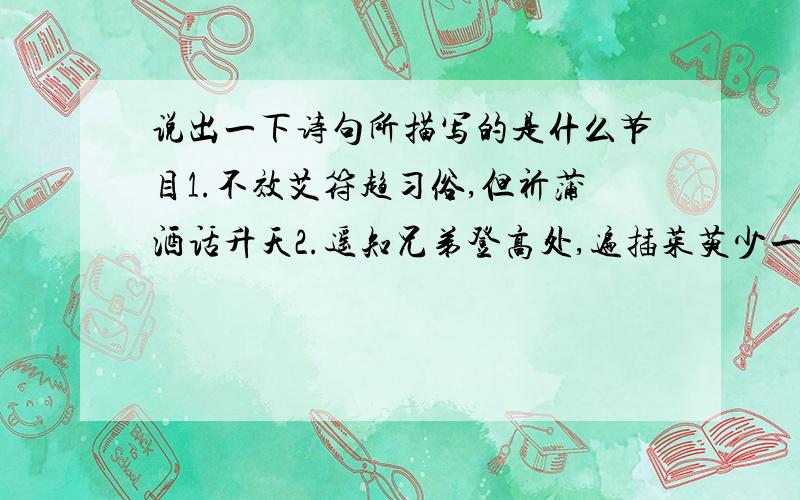 说出一下诗句所描写的是什么节目1.不效艾符趋习俗,但祈蒲酒话升天2.遥知兄弟登高处,遍插茱萸少一人3.爆竹声中一岁除,春风送暖入屠苏4.但愿人长久,千里共婵娟5.去年元夜时,花市灯如昼6.