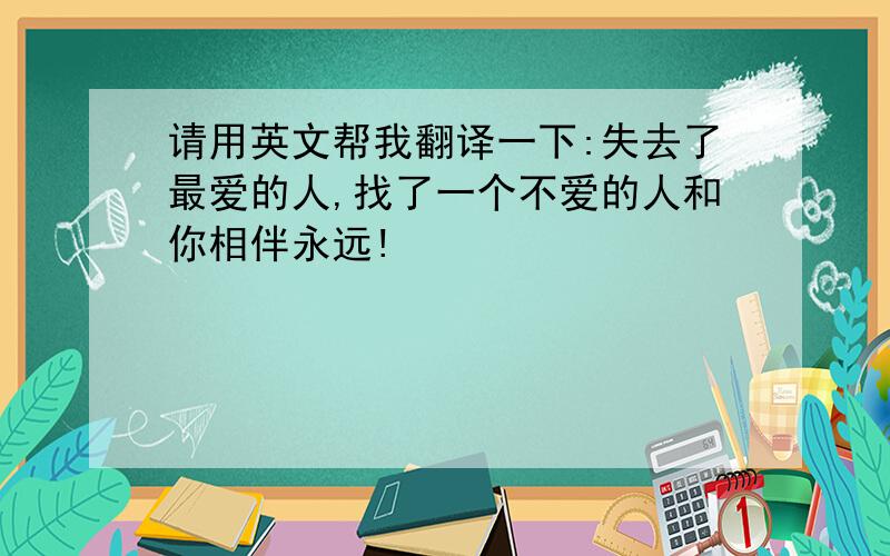 请用英文帮我翻译一下:失去了最爱的人,找了一个不爱的人和你相伴永远!