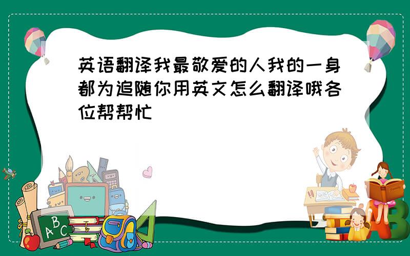 英语翻译我最敬爱的人我的一身都为追随你用英文怎么翻译哦各位帮帮忙