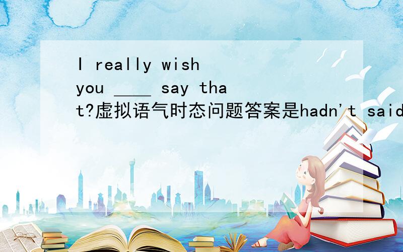 I really wish you ＿＿ say that?虚拟语气时态问题答案是hadn't said ,为什么要把它理解为“我真希望你没说那些”,而不能理解为我真希望你将来不要说这些用wouldn't say如果我用were可不可以?能不能