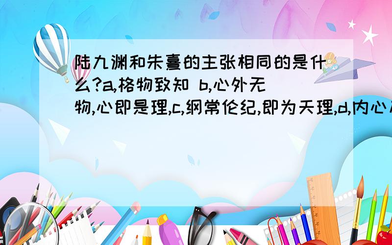 陆九渊和朱熹的主张相同的是什么?a,格物致知 b,心外无物,心即是理,c,纲常伦纪,即为天理,d,内心反省,以致良知