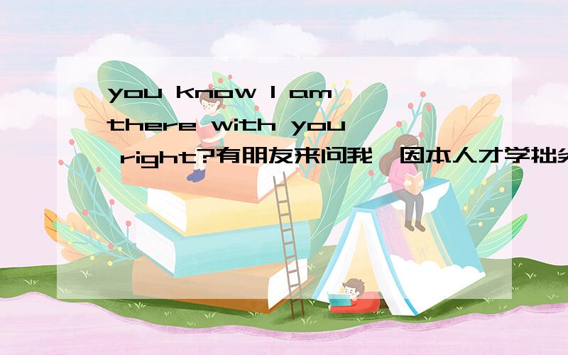 you know l am there with you right?有朋友来问我,因本人才学拙劣,所以麻烦各位了