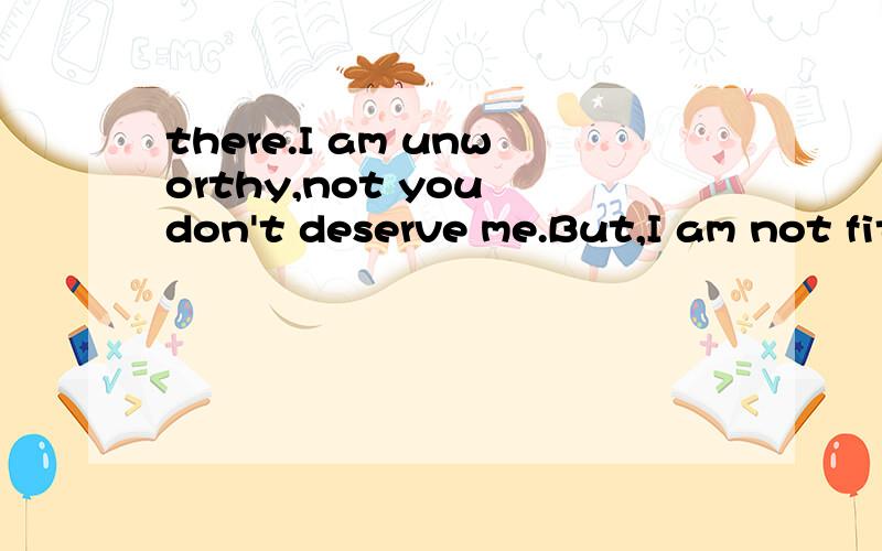 there.I am unworthy,not you don't deserve me.But,I am not fit for you.