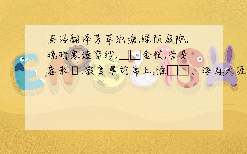 英语翻译芳草池塘,绿阴庭院,晚晴寒透窗纱.□□金锁,管是客来唦.寂寞尊前席上,惟□□、海角天涯.能留否?酴醿落尽,犹赖有□□.当年,曾胜赏,生香熏袖,活火分茶.□□龙娇马,流水轻车.不怕风