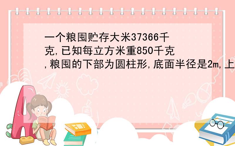 一个粮囤贮存大米37366千克,已知每立方米重850千克,粮囤的下部为圆柱形,底面半径是2m,上部是圆锥形,这个粮囤的总高度多少米?列式