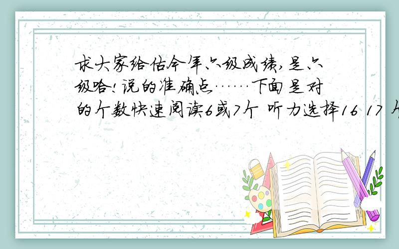 求大家给估今年六级成绩,是六级哈!说的准确点……下面是对的个数快速阅读6或7个 听力选择16 17 个 单词写出3个 句子半句 回答问题的阅读2个 大阅读7个 完形10个左右 作文一般水平吧