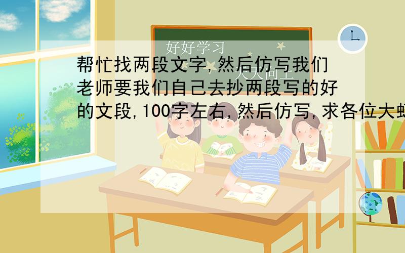 帮忙找两段文字,然后仿写我们老师要我们自己去抄两段写的好的文段,100字左右,然后仿写,求各位大虾帮个忙啦快来人帮我啊,