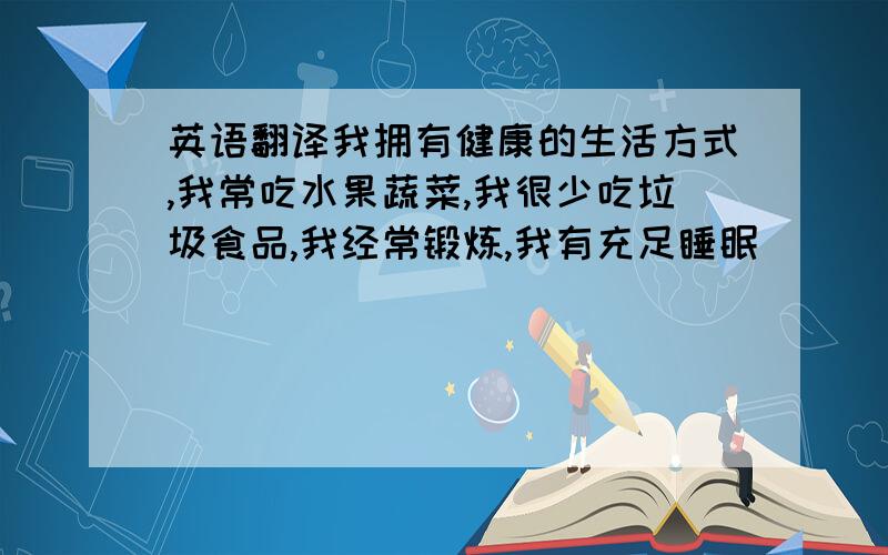 英语翻译我拥有健康的生活方式,我常吃水果蔬菜,我很少吃垃圾食品,我经常锻炼,我有充足睡眠