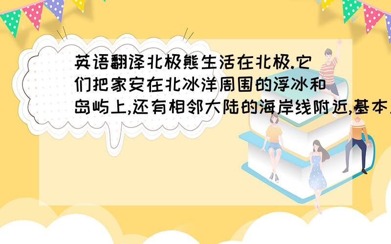 英语翻译北极熊生活在北极.它们把家安在北冰洋周围的浮冰和岛屿上,还有相邻大陆的海岸线附近,基本呈环极分布.它们一般不会深入到更北端的地方,因为那里的浮冰太厚了,连它们的最主要