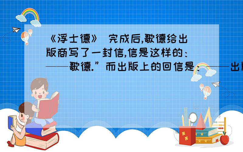 《浮士德》 完成后,歌德给出版商写了一封信,信是这样的：——歌德.”而出版上的回信是：——出版商.”歌德信得意思（ ）出版商的意思是（ ）