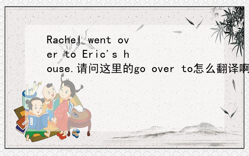 Rachel went over to Eric's house.请问这里的go over to怎么翻译啊