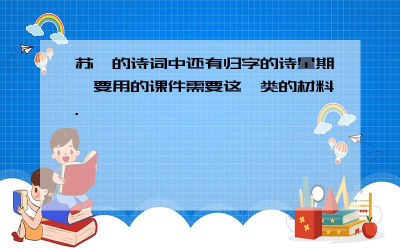 苏轼的诗词中还有归字的诗星期一要用的课件需要这一类的材料.