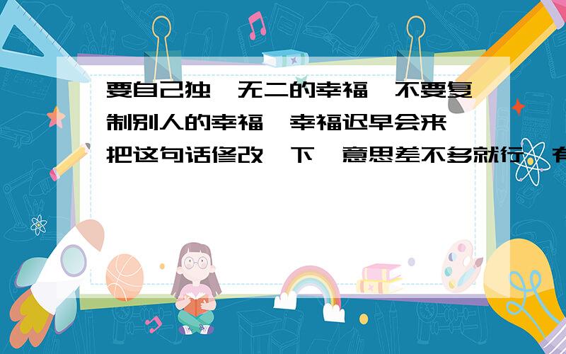 要自己独一无二的幸福,不要复制别人的幸福,幸福迟早会来 把这句话修改一下,意思差不多就行,有诗意点的或者押运点的