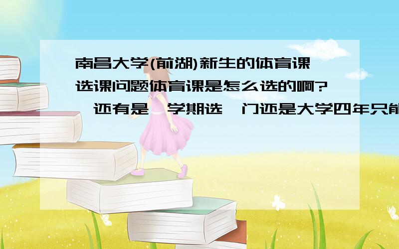 南昌大学(前湖)新生的体育课选课问题体育课是怎么选的啊?　还有是一学期选一门还是大学四年只能选一门?