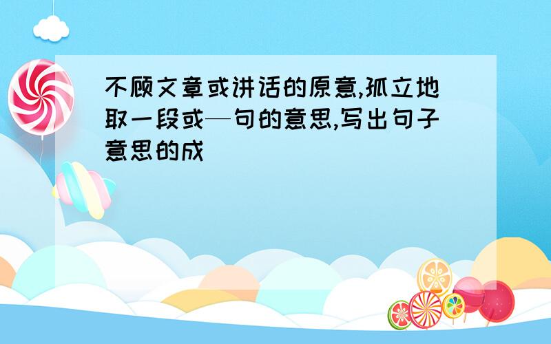 不顾文章或讲话的原意,孤立地取一段或—句的意思,写出句子意思的成